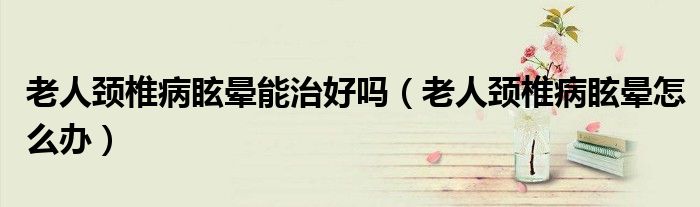 老人颈椎病眩晕能治好吗（老人颈椎病眩晕怎么办）