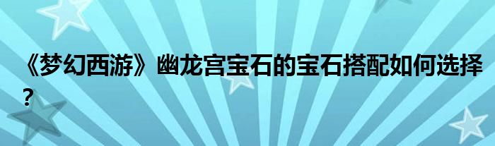 《梦幻西游》幽龙宫宝石的宝石搭配如何选择？