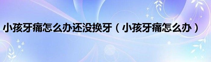 小孩牙痛怎么办还没换牙（小孩牙痛怎么办）