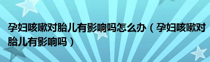孕妇咳嗽对胎儿有影响吗怎么办（孕妇咳嗽对胎儿有影响吗）