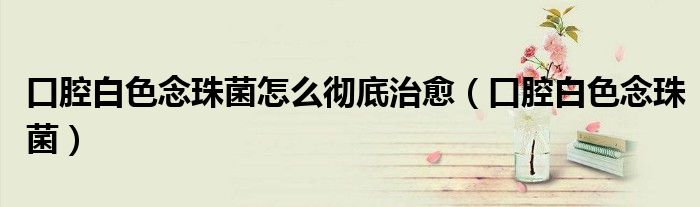 口腔白色念珠菌怎么彻底治愈（口腔白色念珠菌）