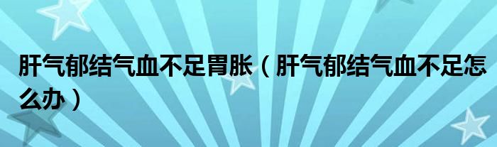 肝气郁结气血不足胃胀（肝气郁结气血不足怎么办）