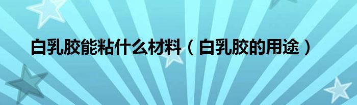 白乳胶能粘什么材料（白乳胶的用途）
