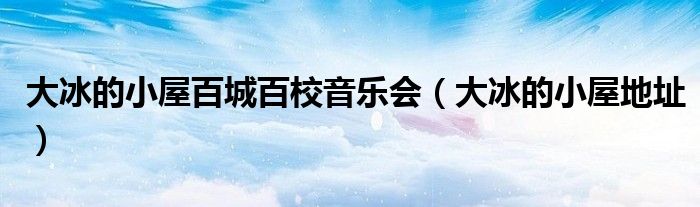 大冰的小屋百城百校音乐会（大冰的小屋地址）