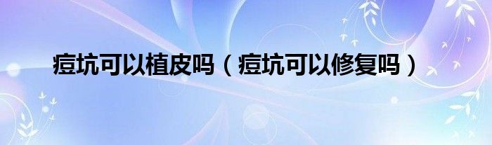 痘坑可以植皮吗（痘坑可以修复吗）