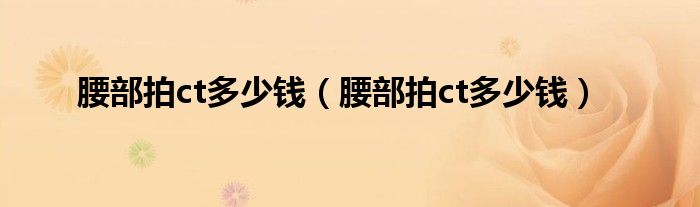 腰部拍ct多少钱(腰部拍ct多少钱)