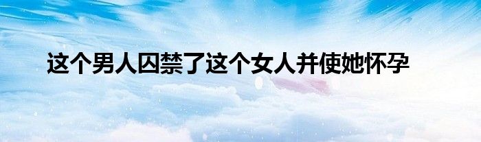 这个男人囚禁了这个女人并使她怀孕