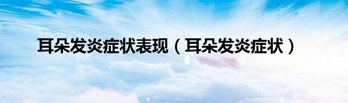 耳朵发炎症状表现（耳朵发炎症状）