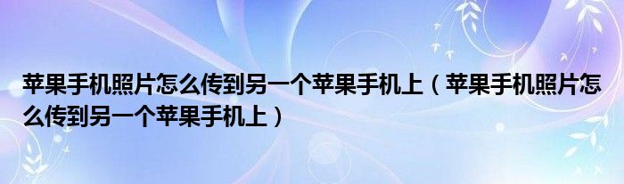 苹果手机照片怎么传到另一个苹果手机上（苹果手机照片怎么传到另一个苹果手机上）