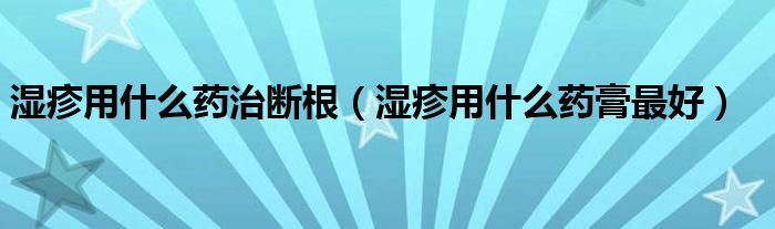 湿疹用什么药治断根（湿疹用什么药膏最好）