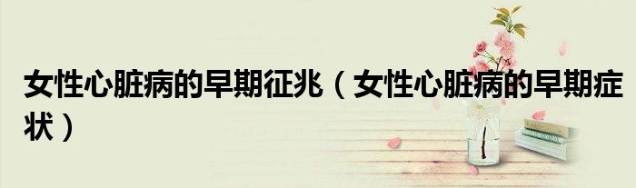 女性心脏病的早期征兆（女性心脏病的早期症状）