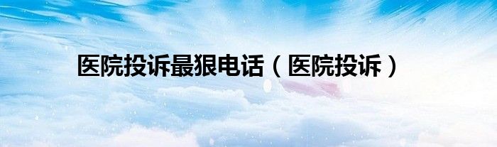 医院投诉最狠电话（医院投诉）