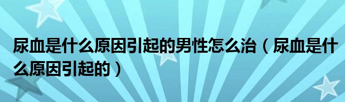 尿血是什么原因引起的男性怎么治（尿血是什么原因引起的）