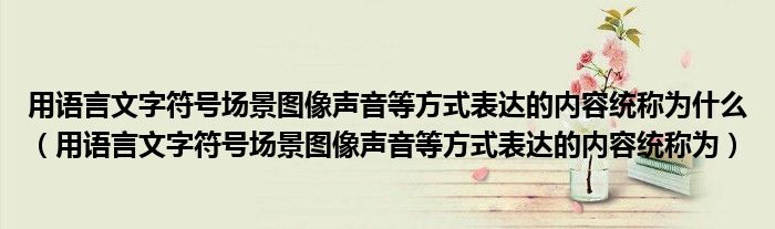 用语言文字符号场景图像声音等方式表达的内容统称为什么（用语言文字符号场景图像声音等方式表达的内容统称为）
