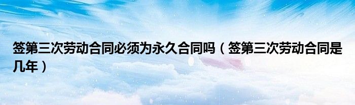 签第三次劳动合同必须为永久合同吗（签第三次劳动合同是几年）