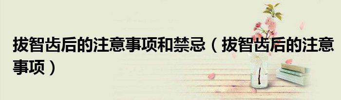 拔智齿后的注意事项和禁忌（拔智齿后的注意事项）