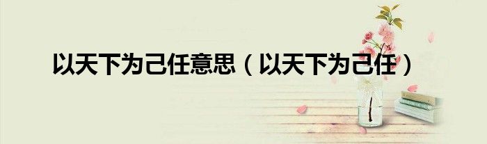 以天下为己任意思（以天下为己任）