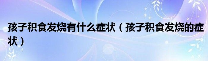 孩子积食发烧有什么症状（孩子积食发烧的症状）
