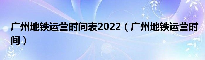 广州地铁运营时间表2022（广州地铁运营时间）
