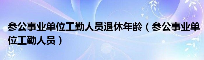 参公事业单位工勤人员退休年龄（参公事业单位工勤人员）