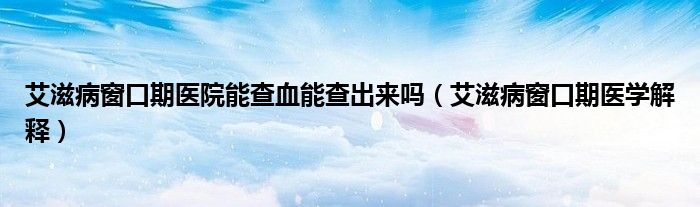 艾滋病窗口期医院能查血能查出来吗（艾滋病窗口期医学解释）