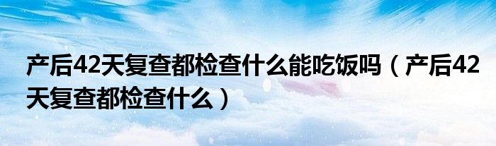产后42天复查都检查什么能吃饭吗（产后42天复查都检查什么）