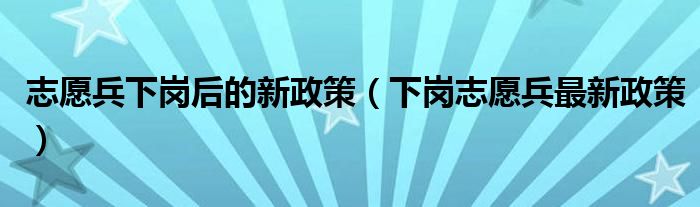 志愿兵下岗后的新政策（下岗志愿兵最新政策）