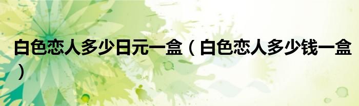 白色恋人多少日元一盒（白色恋人多少钱一盒）