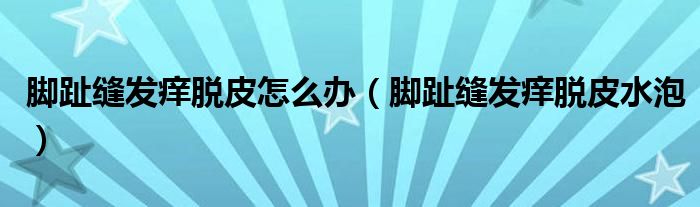 脚趾缝发痒脱皮怎么办（脚趾缝发痒脱皮水泡）