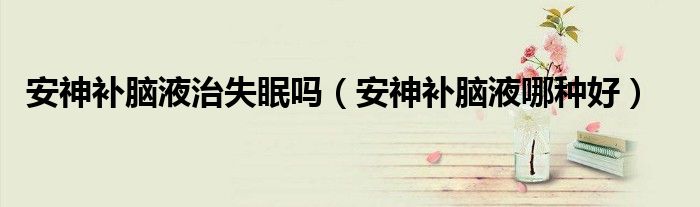 安神补脑液治失眠吗（安神补脑液哪种好）