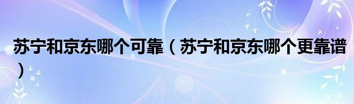 苏宁和京东哪个可靠（苏宁和京东哪个更靠谱）