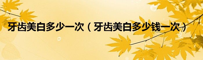 牙齿美白多少一次（牙齿美白多少钱一次）