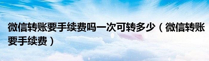 微信转账要手续费吗一次可转多少（微信转账要手续费）