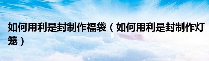 如何用利是封制作福袋（如何用利是封制作灯笼）