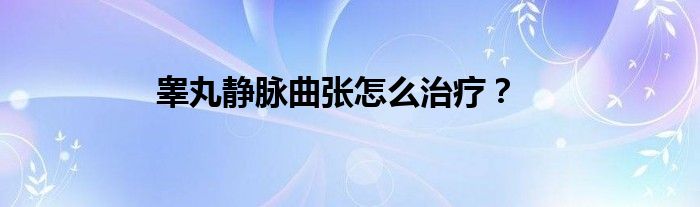 睾丸静脉曲张怎么治疗？