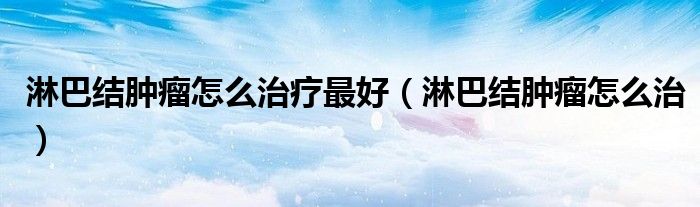 淋巴结肿瘤怎么治疗最好（淋巴结肿瘤怎么治）