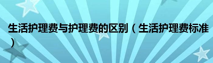 生活护理费与护理费的区别（生活护理费标准）