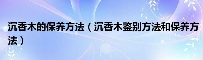 沉香木的保养方法（沉香木鉴别方法和保养方法）