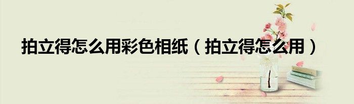 拍立得怎么用彩色相纸（拍立得怎么用）