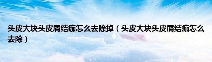 头皮大块头皮屑结痂怎么去除掉（头皮大块头皮屑结痂怎么去除）