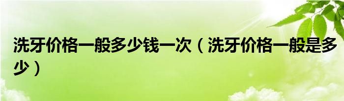 洗牙价格一般多少钱一次（洗牙价格一般是多少）