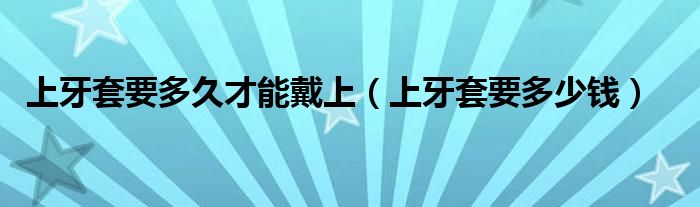 上牙套要多久才能戴上（上牙套要多少钱）