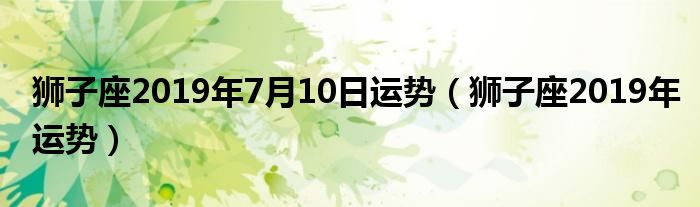 狮子座2019年7月10日运势（狮子座2019年运势）