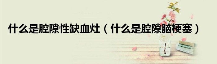 什么是腔隙性缺血灶（什么是腔隙脑梗塞）
