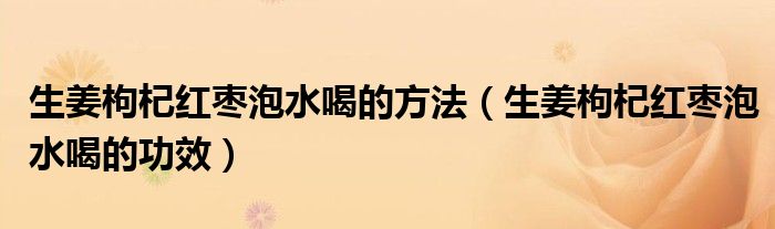 生姜枸杞红枣泡水喝的方法（生姜枸杞红枣泡水喝的功效）