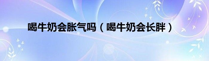 喝牛奶会胀气吗（喝牛奶会长胖）