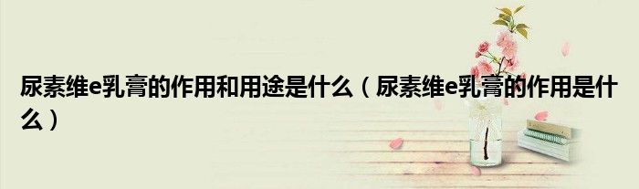 尿素维e乳膏的作用和用途是什么（尿素维e乳膏的作用是什么）