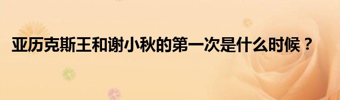 亚历克斯王和谢小秋的第一次是什么时候？