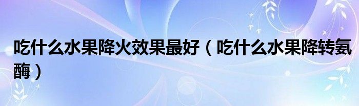 吃什么水果降火效果最好（吃什么水果降转氨酶）