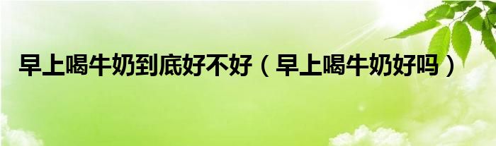 早上喝牛奶到底好不好（早上喝牛奶好吗）